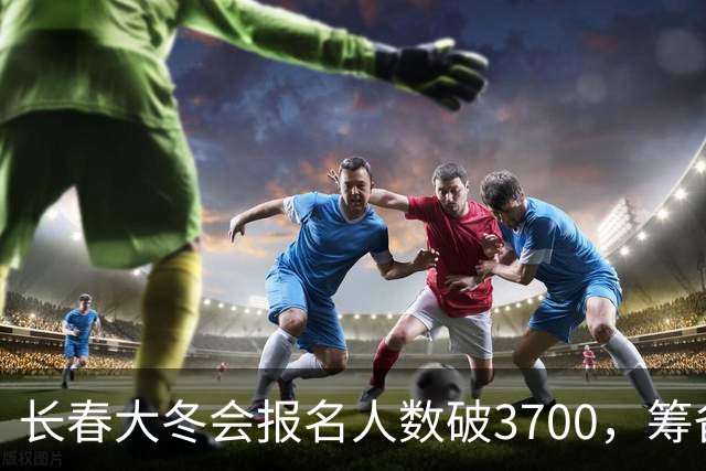 长春大冬会报名人数破3700，筹备稳步推进
